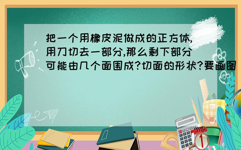 把一个用橡皮泥做成的正方体,用刀切去一部分,那么剩下部分可能由几个面围成?切面的形状?要画图