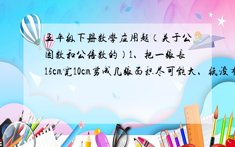 五年级下册数学应用题（关于公因数和公倍数的）1、把一张长15cm宽10cm剪成几张面积尽可能大、纸没有剩的正方形,（大小要一样）可以剪几个?剪出的正方形边长是多少?2、有2根钢管,一根长4