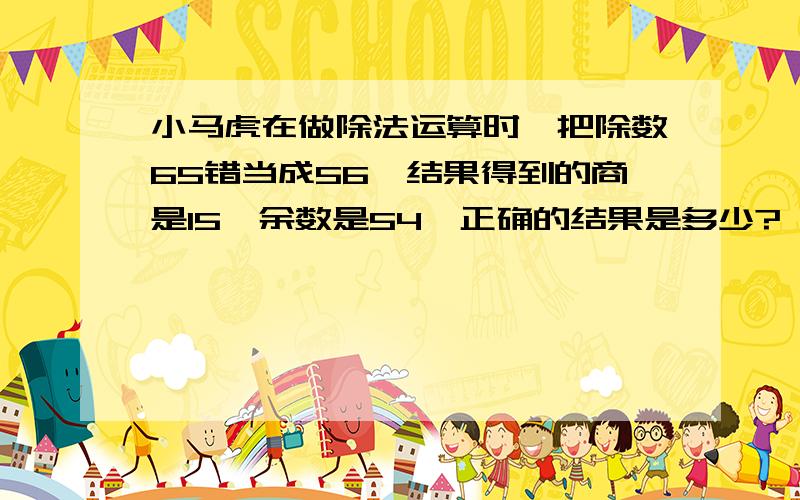 小马虎在做除法运算时,把除数65错当成56,结果得到的商是15,余数是54,正确的结果是多少?