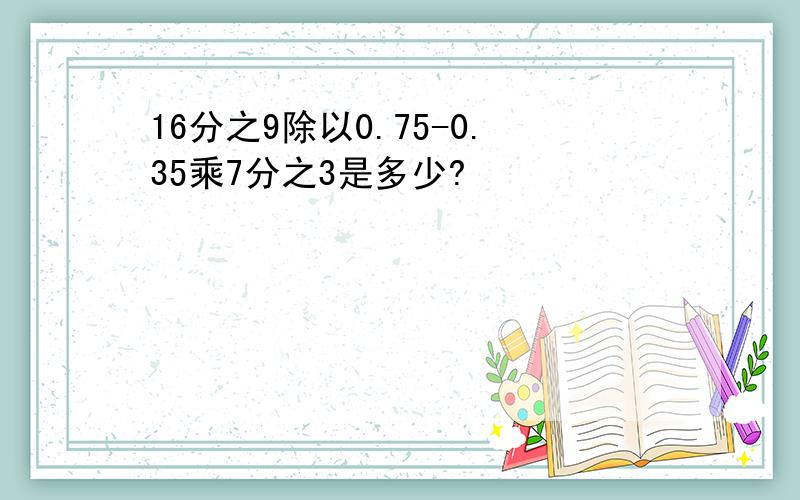 16分之9除以0.75-0.35乘7分之3是多少?