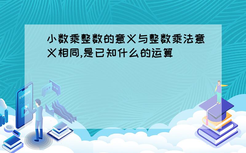 小数乘整数的意义与整数乘法意义相同,是已知什么的运算