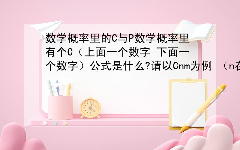 数学概率里的C与P数学概率里有个C（上面一个数字 下面一个数字）公式是什么?请以Cnm为例 （n在上 m在下）还有P是什么?怎么用?有什么区别?