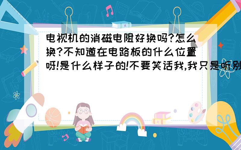 电视机的消磁电阻好换吗?怎么换?不知道在电路板的什么位置呀!是什么样子的!不要笑话我,我只是听别人说的.