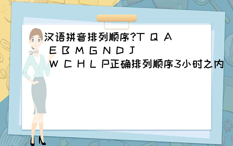 汉语拼音排列顺序?T Q A E B M G N D J W C H L P正确排列顺序3小时之内