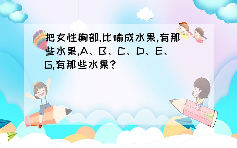 把女性胸部,比喻成水果,有那些水果,A、B、C、D、E、G,有那些水果?