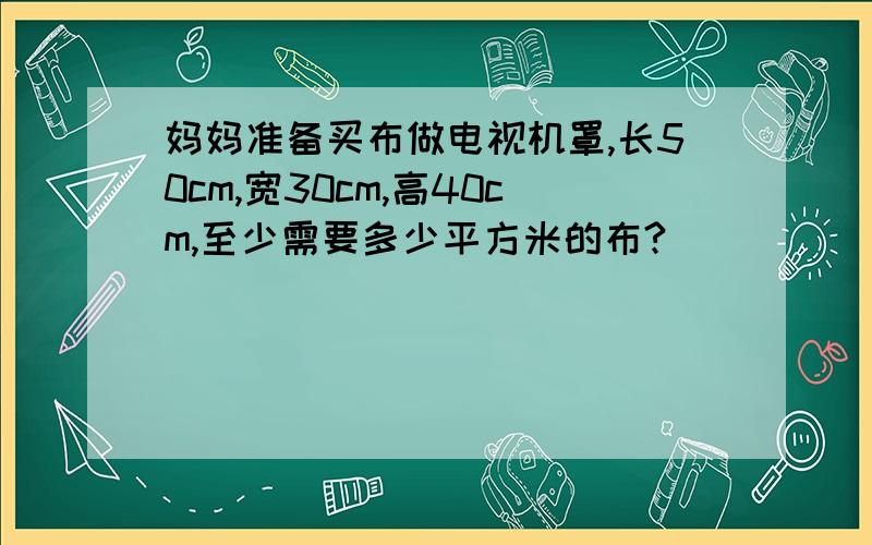 妈妈准备买布做电视机罩,长50cm,宽30cm,高40cm,至少需要多少平方米的布?