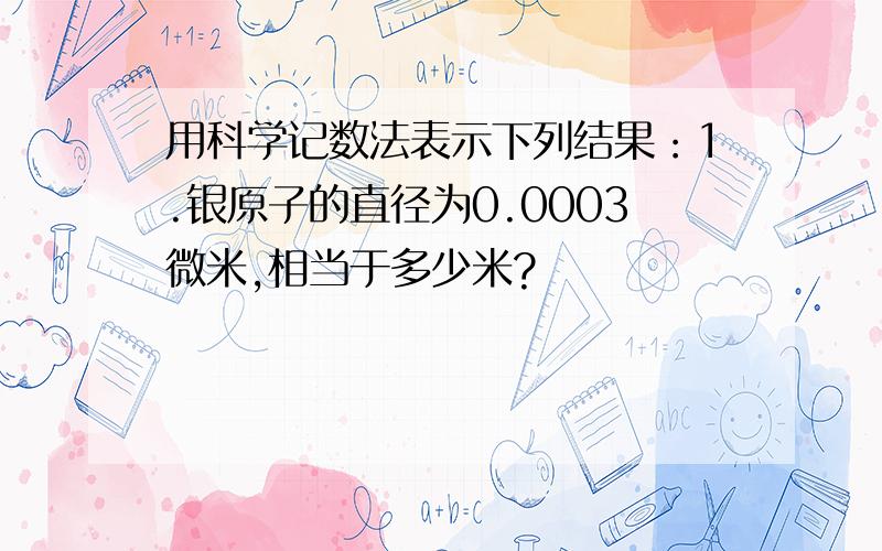 用科学记数法表示下列结果：1.银原子的直径为0.0003微米,相当于多少米?