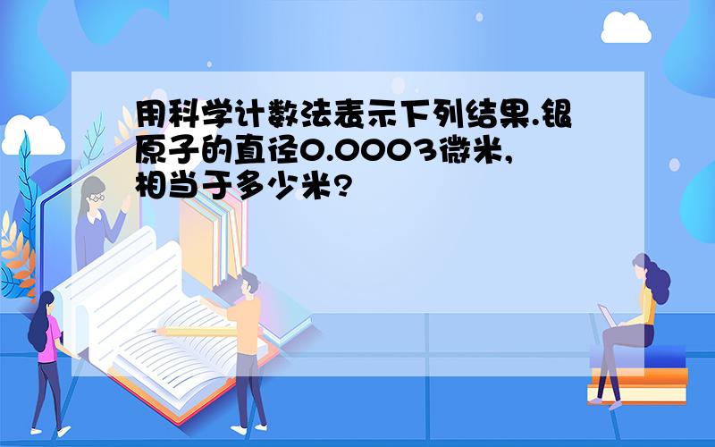 用科学计数法表示下列结果.银原子的直径0.0003微米,相当于多少米?