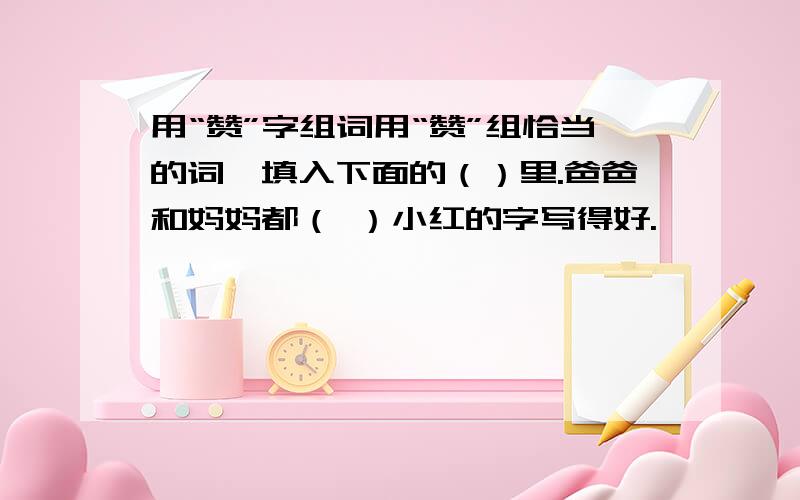 用“赞”字组词用“赞”组恰当的词,填入下面的（）里.爸爸和妈妈都（ ）小红的字写得好.