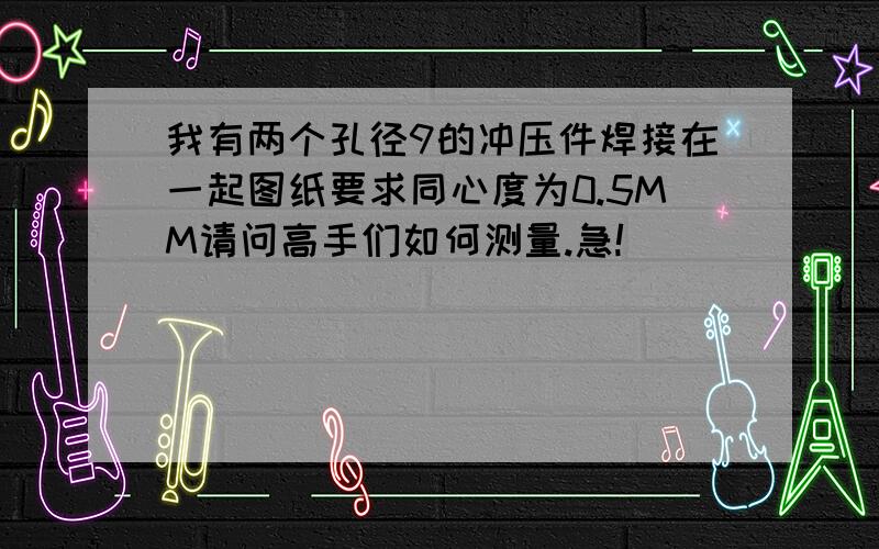 我有两个孔径9的冲压件焊接在一起图纸要求同心度为0.5MM请问高手们如何测量.急!