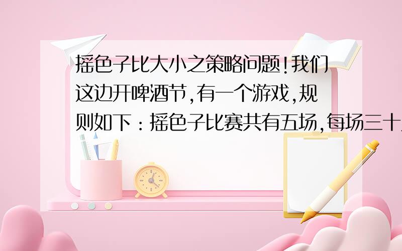 摇色子比大小之策略问题!我们这边开啤酒节,有一个游戏,规则如下：摇色子比赛共有五场,每场三十人参赛,桌上五个色子,三十人摇完后点数最大者,即为胜者,点数重复者重摇,你可以随时弃权