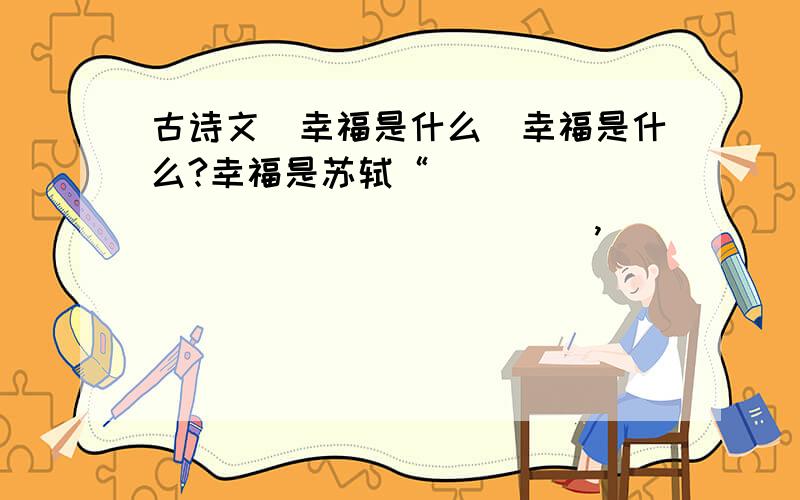 古诗文（幸福是什么）幸福是什么?幸福是苏轼“__________________,__________________”的美好祝愿.