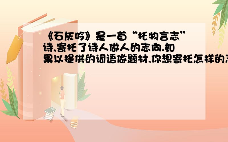 《石灰吟》是一首“托物言志”诗,寄托了诗人做人的志向.如果以提供的词语做题材,你想寄托怎样的志向?（1）小草：（2）蜜蜂：