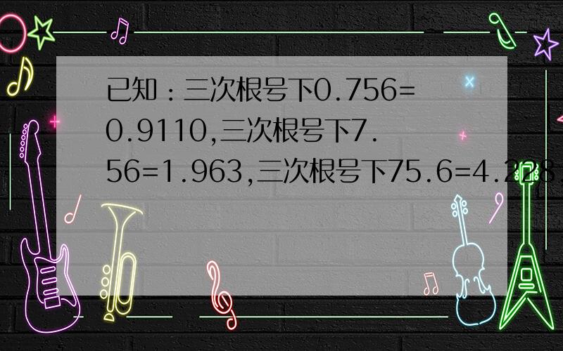 已知：三次根号下0.756=0.9110,三次根号下7.56=1.963,三次根号下75.6=4.228,则三次根号下756=?负的三次根号下0.00756=?