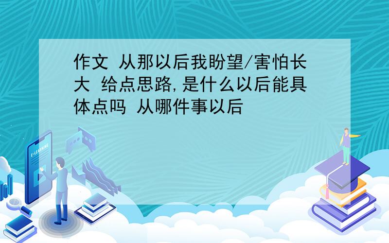 作文 从那以后我盼望/害怕长大 给点思路,是什么以后能具体点吗 从哪件事以后