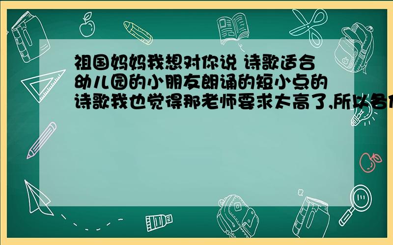 祖国妈妈我想对你说 诗歌适合幼儿园的小朋友朗诵的短小点的诗歌我也觉得那老师要求太高了,所以各位帮忙找点短小的诗歌,越短越好