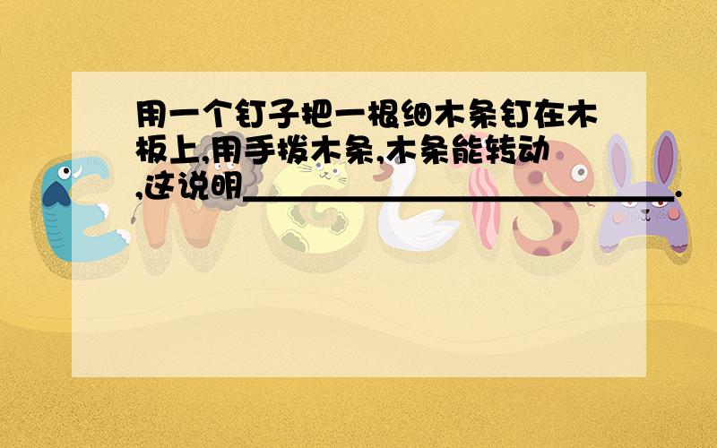 用一个钉子把一根细木条钉在木板上,用手拨木条,木条能转动,这说明＿＿＿＿＿＿＿＿＿＿＿＿＿.