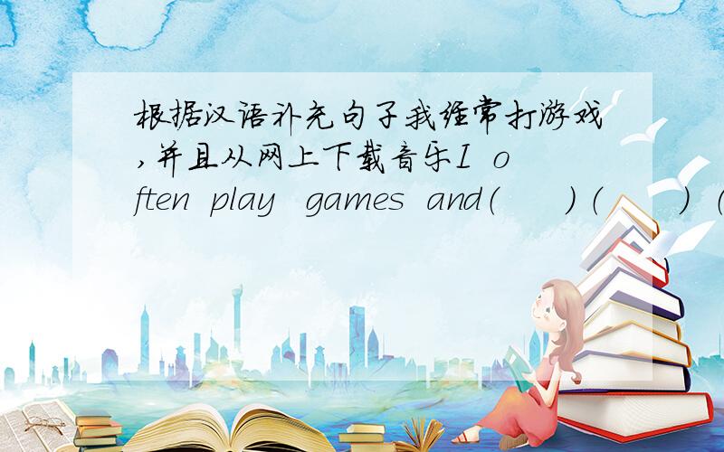 根据汉语补充句子我经常打游戏,并且从网上下载音乐I  often  play   games  and（      ） （       ）  （       )the   Internet她是一名作家,常用电脑写小说She  is  a   writer  and   she   usually   （     ） (   )