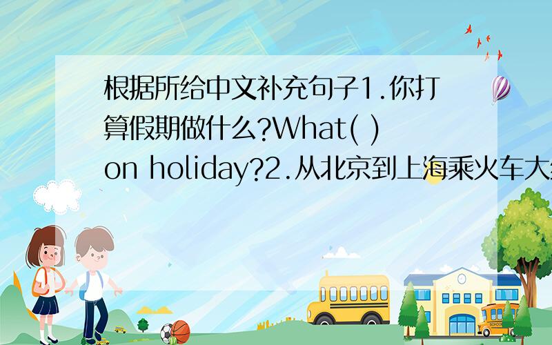 根据所给中文补充句子1.你打算假期做什么?What( )on holiday?2.从北京到上海乘火车大约花9小时.（ ）to get to Shanghai from Beijing by train.3.我每天在数学化一个小时.I( ）maths.4.从这到上海花多长时间?