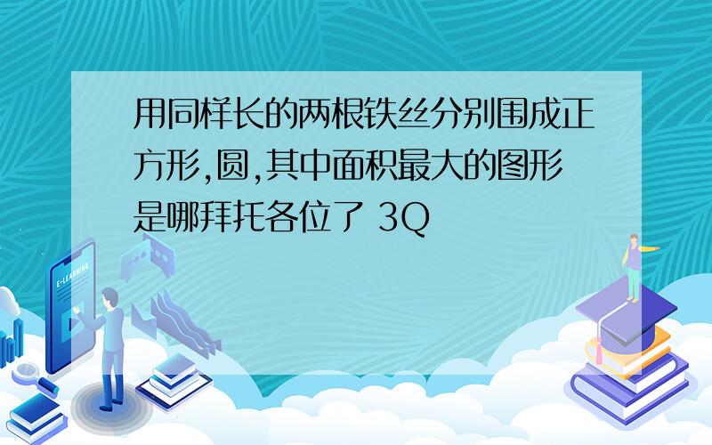 用同样长的两根铁丝分别围成正方形,圆,其中面积最大的图形是哪拜托各位了 3Q