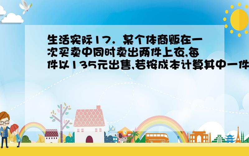 生活实际17．某个体商贩在一次买卖中同时卖出两件上衣,每件以135元出售,若按成本计算其中一件盈利25%,另一件亏本25%,则在这次买卖中,他（ ）.（A）不赚不赔（B）赚9元 （C）赔18元 （D）赚1