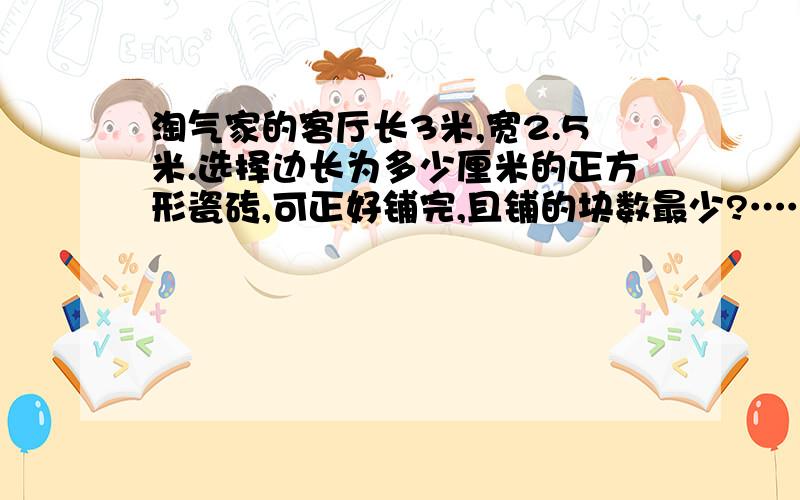 淘气家的客厅长3米,宽2.5米.选择边长为多少厘米的正方形瓷砖,可正好铺完,且铺的块数最少?…………最少需要多少块?