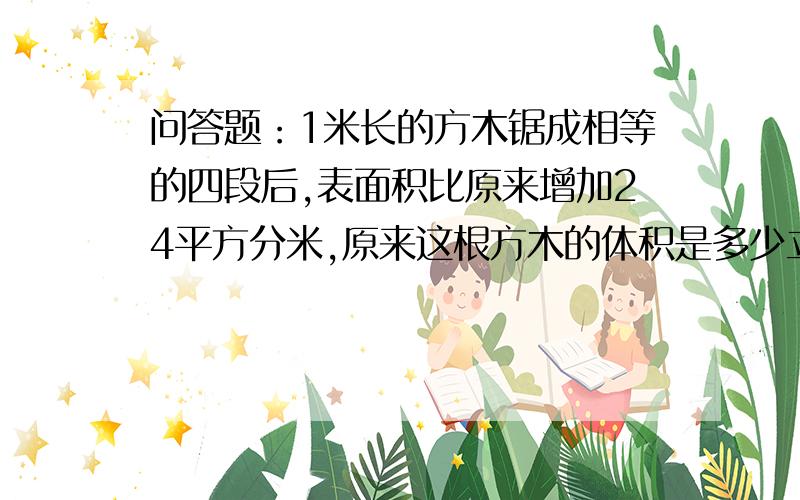 问答题：1米长的方木锯成相等的四段后,表面积比原来增加24平方分米,原来这根方木的体积是多少立方分米?