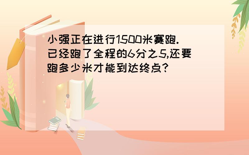 小强正在进行1500米赛跑.已经跑了全程的6分之5,还要跑多少米才能到达终点?