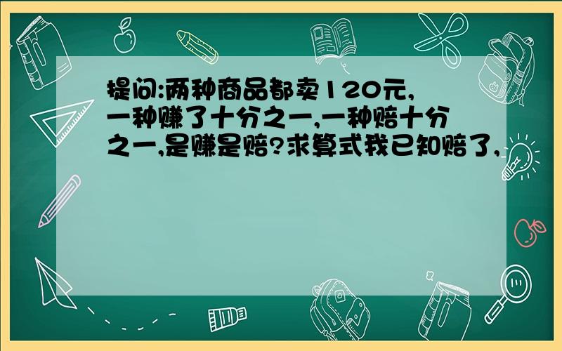 提问:两种商品都卖120元,一种赚了十分之一,一种赔十分之一,是赚是赔?求算式我已知赔了,