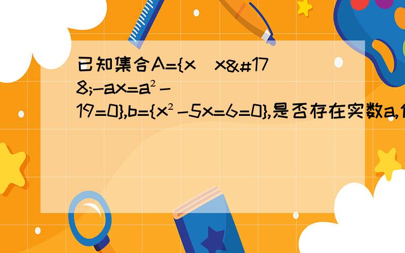 已知集合A={x|x²-ax=a²-19=0},b={x²-5x=6=0},是否存在实数a,使A,B满足：①A≠B②A∪B=B③空集不真包含于（A∩B）若存在,求出实数a,若不存在,说明理由.