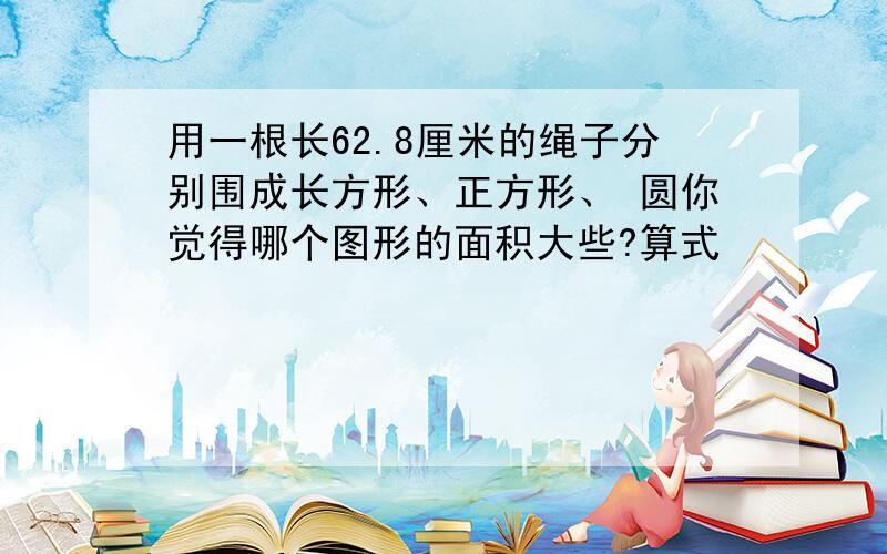 用一根长62.8厘米的绳子分别围成长方形、正方形、 圆你觉得哪个图形的面积大些?算式