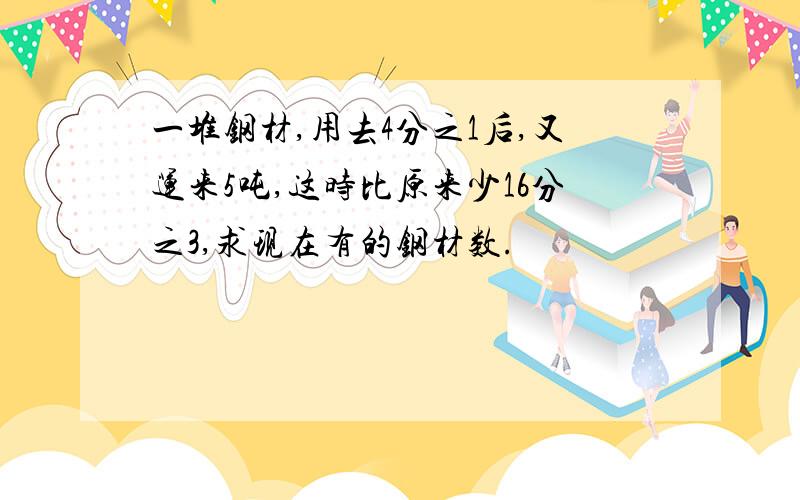 一堆钢材,用去4分之1后,又运来5吨,这时比原来少16分之3,求现在有的钢材数.