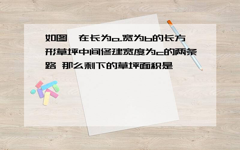 如图,在长为a.宽为b的长方形草坪中间修建宽度为c的两条路 那么剩下的草坪面积是