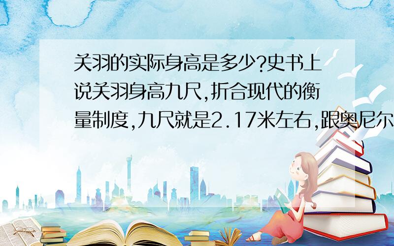 关羽的实际身高是多少?史书上说关羽身高九尺,折合现代的衡量制度,九尺就是2.17米左右,跟奥尼尔差不多,请问关羽的实际身高有没有这样高?