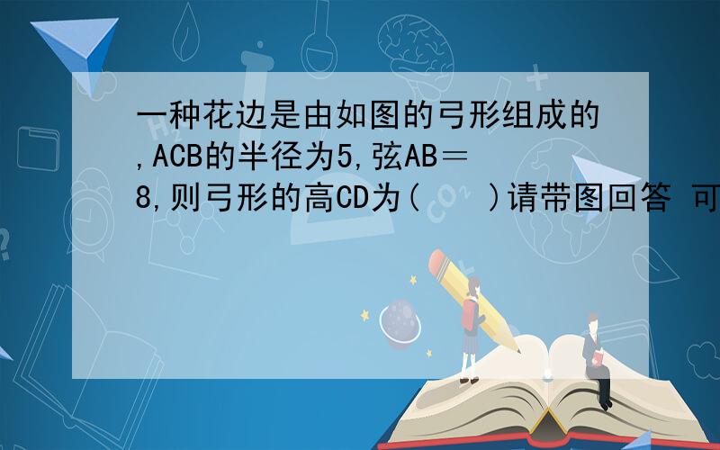 一种花边是由如图的弓形组成的,ACB的半径为5,弦AB＝8,则弓形的高CD为(    )请带图回答 可以追分