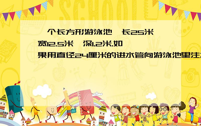 一个长方形游泳池,长25米,宽12.5米,深1.2米.如果用直径24厘米的进水管向游泳池里注水,水流速度按每分钟100米计算,注满一池水要多长时间?（接上面的题）不好意思!
