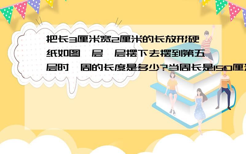 把长3厘米宽2厘米的长放形硬纸如图一层一层摆下去摆到第五层时一周的长度是多少?当周长是150厘米时,一共有几层?第一个一层一个第二个一层两个二层一个第三个一层三个二层两个三层一