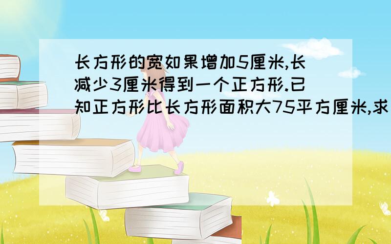 长方形的宽如果增加5厘米,长减少3厘米得到一个正方形.已知正方形比长方形面积大75平方厘米,求正方形的长方形的宽如果增加5厘米,长减少3厘米得到一个正方形.已知正方形比长方形面积大75