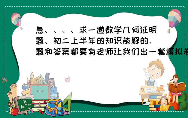 急、、、、求一道数学几何证明题、初二上半年的知识能解的、题和答案都要有老师让我们出一套模拟卷子、期末的、最后一道题不知道怎么出、答案详细些、要有根据