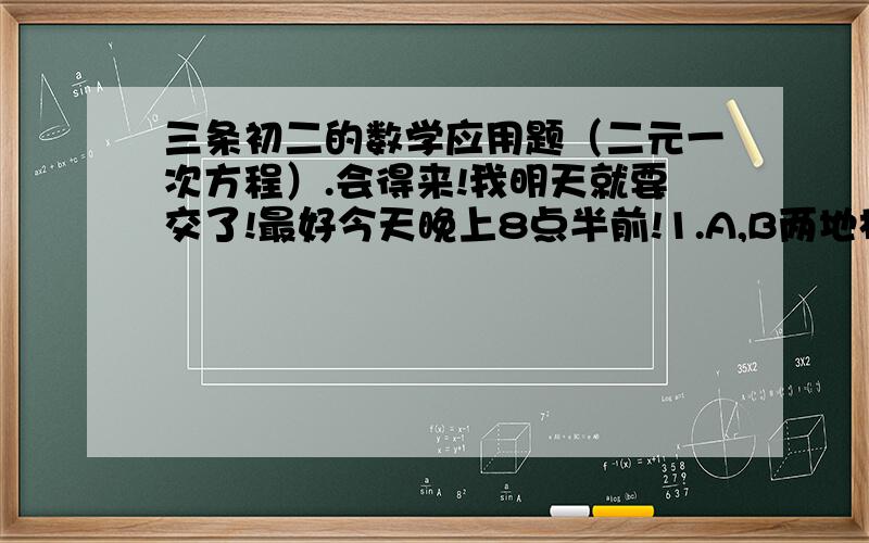 三条初二的数学应用题（二元一次方程）.会得来!我明天就要交了!最好今天晚上8点半前!1.A,B两地相距80千米.一艘船从A出发,顺水航行4个小时后到B,而从B出发逆水航行5个小时后到A,已知船顺水