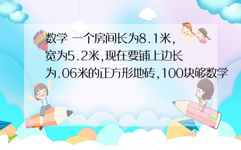 数学 一个房间长为8.1米,宽为5.2米,现在要铺上边长为.06米的正方形地砖,100块够数学     一个房间长为8.1米,宽为5.2米,现在要铺上边长为.06米的正方形地砖,100块够吗?怎么解答?谢谢