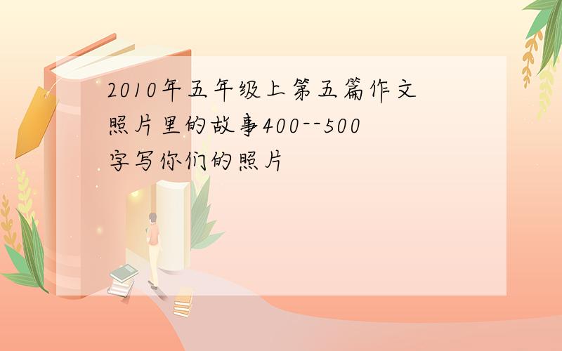 2010年五年级上第五篇作文照片里的故事400--500字写你们的照片