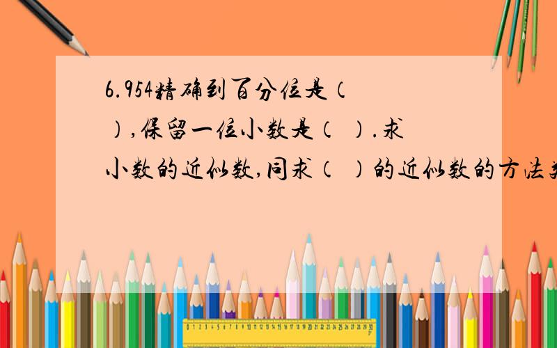 6.954精确到百分位是（ ）,保留一位小数是（ ）.求小数的近似数,同求（ ）的近似数的方法类似,根据需要用（ ）的方法保留一定的小数位数.3.26,5.8,6.49精确到个位.8.38,12.84,0.95保留一位小数.1.