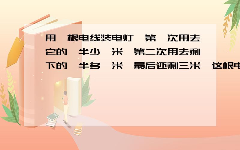 用一根电线装电灯,第一次用去它的一半少一米,第二次用去剩下的一半多一米,最后还剩三米,这根电线原来长多少米