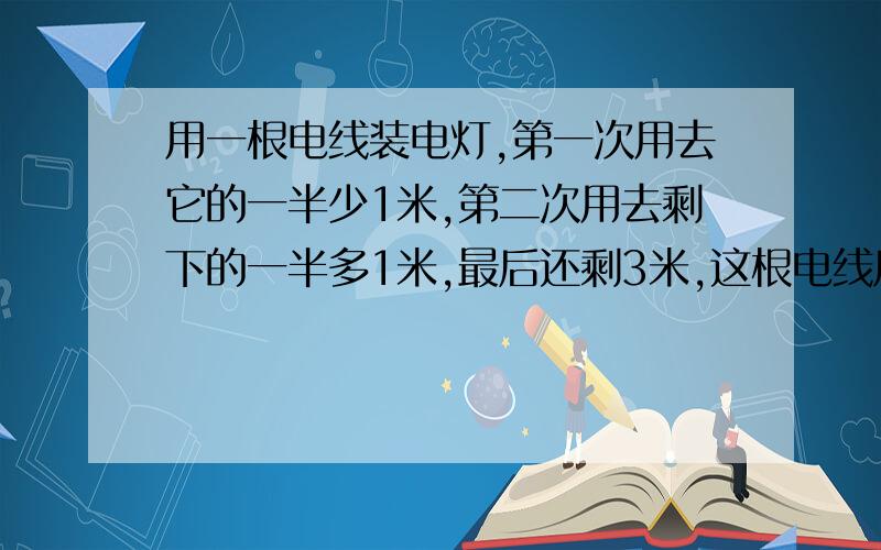 用一根电线装电灯,第一次用去它的一半少1米,第二次用去剩下的一半多1米,最后还剩3米,这根电线原来长多少米?