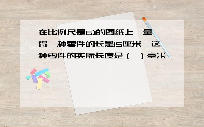 在比例尺是6:1的图纸上,量得一种零件的长是15厘米,这种零件的实际长度是（ ）毫米