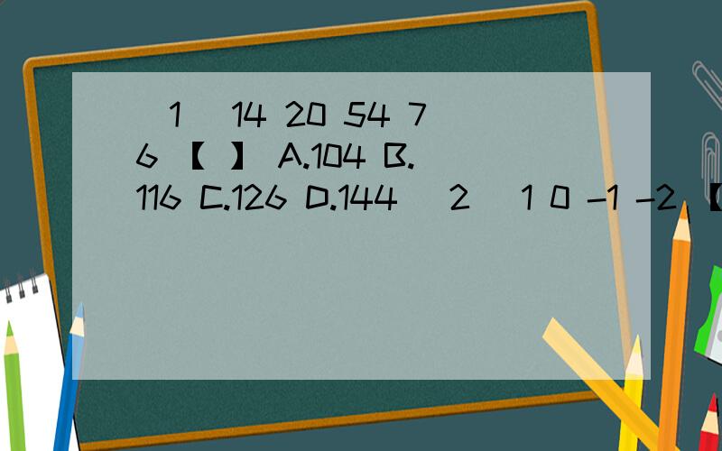 (1) 14 20 54 76 【 】 A.104 B.116 C.126 D.144 (2) 1 0 -1 -2 【 】 A.-8 B.-9 C.- 4 D.3(3) 1 3 4 1 9 【 】 A.5 B.11 C.14 D.64 (4) -2 -8 0 64 【 】 A.-64 B.128 C.156 D.250并写上算出来的过程