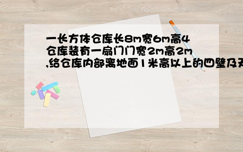 一长方体仓库长8m宽6m高4仓库装有一扇门门宽2m高2m,给仓库内部离地面1米高以上的四壁及天花板粉刷涂料,千克涂料可刷4平方米,每桶涂料100元,装25kg.需要粉刷两遍,买涂料共需多少元