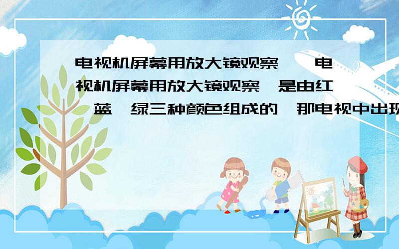 电视机屏幕用放大镜观察……电视机屏幕用放大镜观察,是由红,蓝,绿三种颜色组成的,那电视中出现的黄色是怎么形成的?