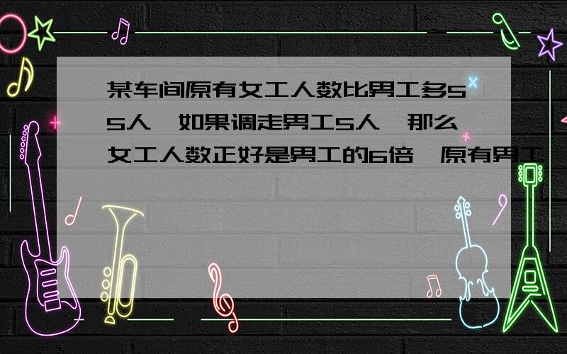 某车间原有女工人数比男工多55人,如果调走男工5人,那么女工人数正好是男工的6倍,原有男工,女工各多少人?